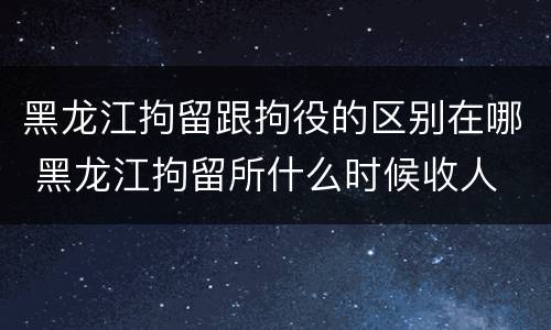 黑龙江拘留跟拘役的区别在哪 黑龙江拘留所什么时候收人