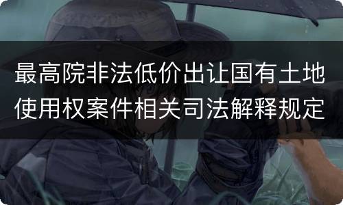 最高院非法低价出让国有土地使用权案件相关司法解释规定主要内容都有哪些