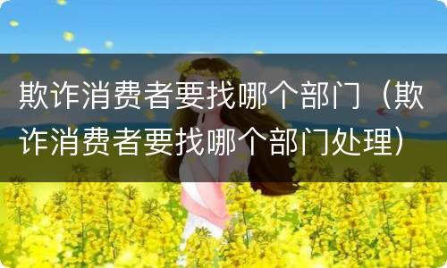 欺诈消费者要找哪个部门（欺诈消费者要找哪个部门处理）