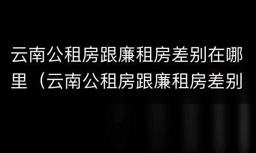 云南公租房跟廉租房差别在哪里（云南公租房跟廉租房差别在哪里啊）