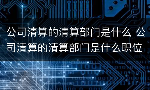 公司清算的清算部门是什么 公司清算的清算部门是什么职位