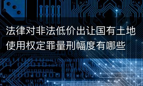 法律对非法低价出让国有土地使用权定罪量刑幅度有哪些
