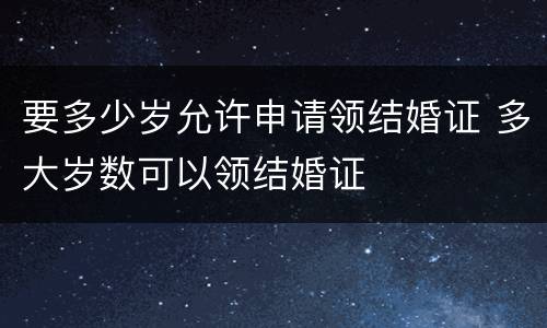 要多少岁允许申请领结婚证 多大岁数可以领结婚证