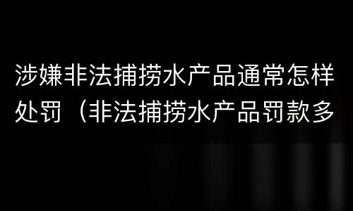 涉嫌非法捕捞水产品通常怎样处罚（非法捕捞水产品罚款多少）