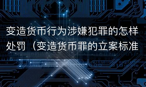 变造货币行为涉嫌犯罪的怎样处罚（变造货币罪的立案标准）