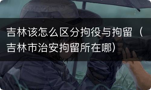 吉林该怎么区分拘役与拘留（吉林市治安拘留所在哪）