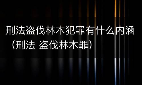 刑法盗伐林木犯罪有什么内涵（刑法 盗伐林木罪）