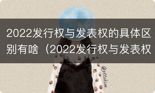 2022发行权与发表权的具体区别有啥（2022发行权与发表权的具体区别有啥关系）