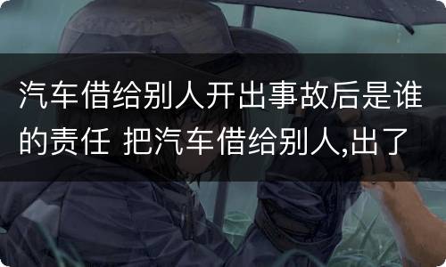 汽车借给别人开出事故后是谁的责任 把汽车借给别人,出了事是谁的责任