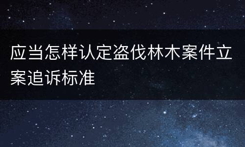 应当怎样认定盗伐林木案件立案追诉标准