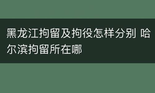 黑龙江拘留及拘役怎样分别 哈尔滨拘留所在哪