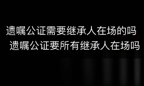 遗嘱公证需要继承人在场的吗 遗嘱公证要所有继承人在场吗