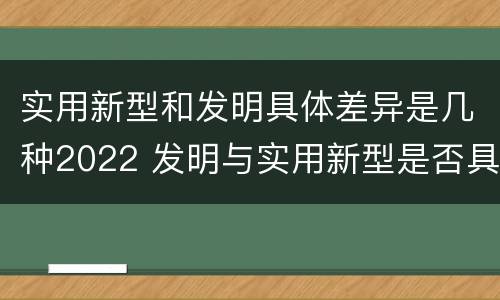 实用新型和发明具体差异是几种2022 发明与实用新型是否具有实用性