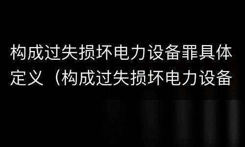 构成过失损坏电力设备罪具体定义（构成过失损坏电力设备罪具体定义为）
