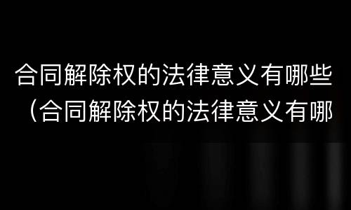 合同解除权的法律意义有哪些（合同解除权的法律意义有哪些内容）