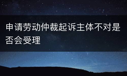 申请劳动仲裁起诉主体不对是否会受理