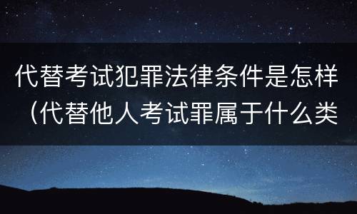 代替考试犯罪法律条件是怎样（代替他人考试罪属于什么类犯罪）