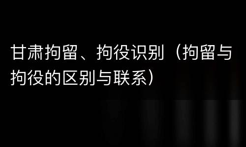 甘肃拘留、拘役识别（拘留与拘役的区别与联系）