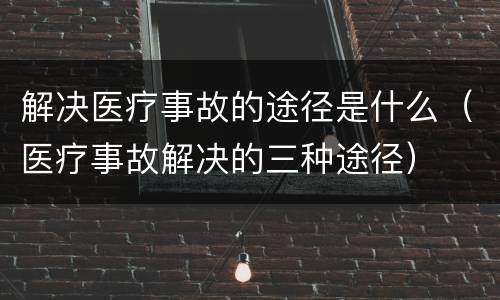 解决医疗事故的途径是什么（医疗事故解决的三种途径）