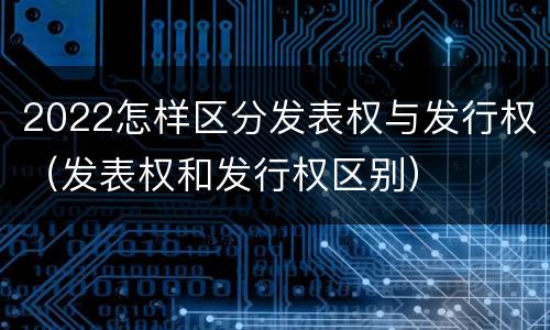 2022怎样区分发表权与发行权（发表权和发行权区别）