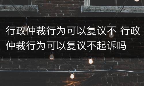 行政仲裁行为可以复议不 行政仲裁行为可以复议不起诉吗