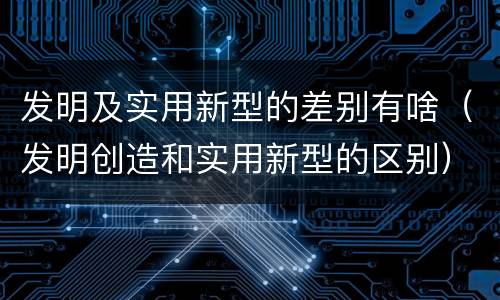 发明及实用新型的差别有啥（发明创造和实用新型的区别）
