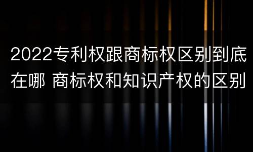 2022专利权跟商标权区别到底在哪 商标权和知识产权的区别