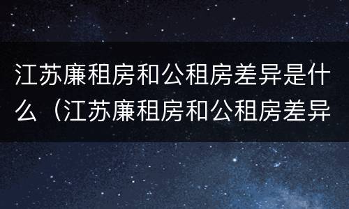 江苏廉租房和公租房差异是什么（江苏廉租房和公租房差异是什么意思）