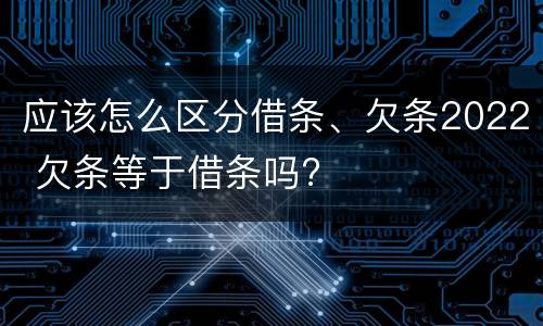 应该怎么区分借条、欠条2022 欠条等于借条吗?