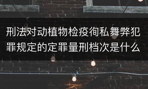 刑法对动植物检疫徇私舞弊犯罪规定的定罪量刑档次是什么样的