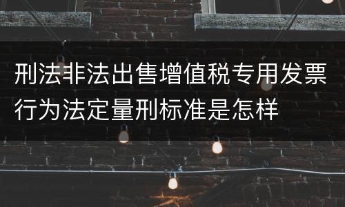 刑法非法出售增值税专用发票行为法定量刑标准是怎样