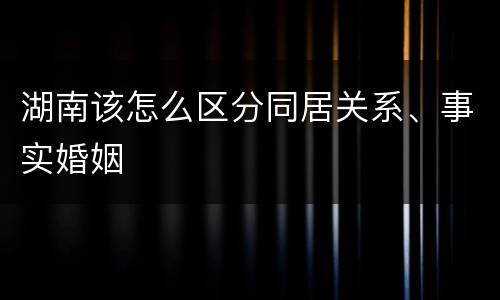 湖南该怎么区分同居关系、事实婚姻