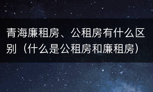 青海廉租房、公租房有什么区别（什么是公租房和廉租房）