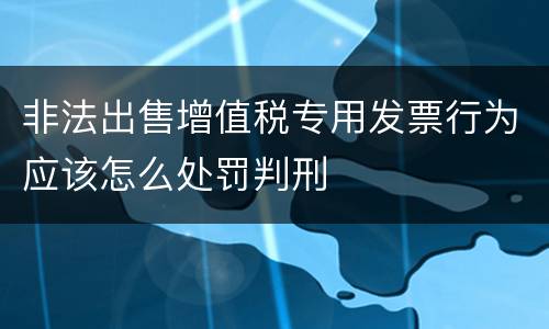 非法出售增值税专用发票行为应该怎么处罚判刑
