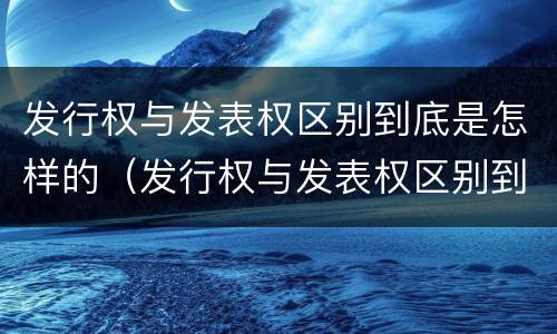 发行权与发表权区别到底是怎样的（发行权与发表权区别到底是怎样的呢）