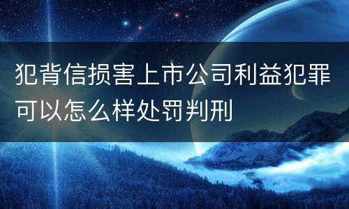 犯背信损害上市公司利益犯罪可以怎么样处罚判刑