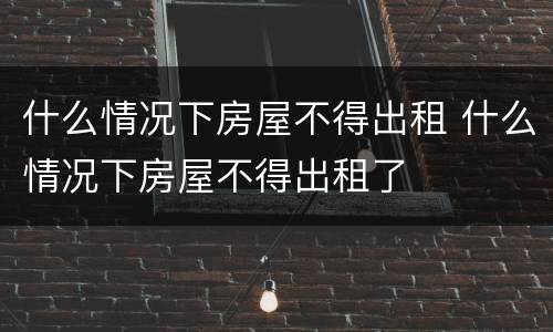 什么情况下房屋不得出租 什么情况下房屋不得出租了