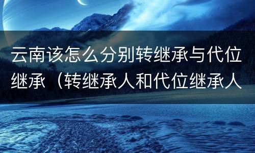 云南该怎么分别转继承与代位继承（转继承人和代位继承人）