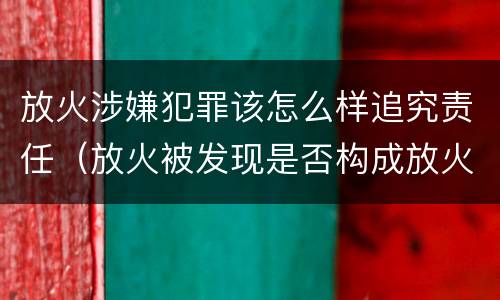 放火涉嫌犯罪该怎么样追究责任（放火被发现是否构成放火罪）
