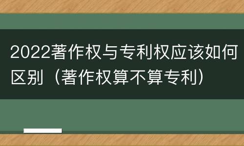2022著作权与专利权应该如何区别（著作权算不算专利）