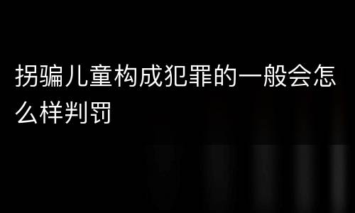 拐骗儿童构成犯罪的一般会怎么样判罚