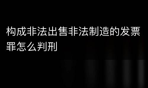 构成非法出售非法制造的发票罪怎么判刑