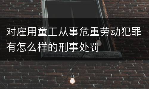 对雇用童工从事危重劳动犯罪有怎么样的刑事处罚
