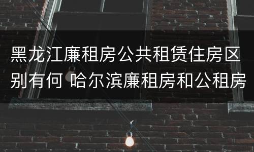 黑龙江廉租房公共租赁住房区别有何 哈尔滨廉租房和公租房有什么区别