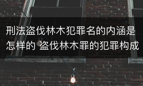 刑法盗伐林木犯罪名的内涵是怎样的 盗伐林木罪的犯罪构成