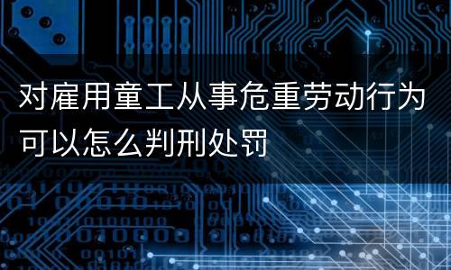 对雇用童工从事危重劳动行为可以怎么判刑处罚