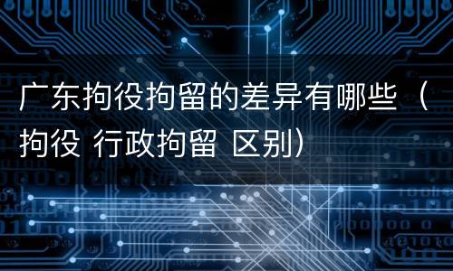 广东拘役拘留的差异有哪些（拘役 行政拘留 区别）