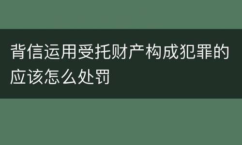 背信运用受托财产构成犯罪的应该怎么处罚