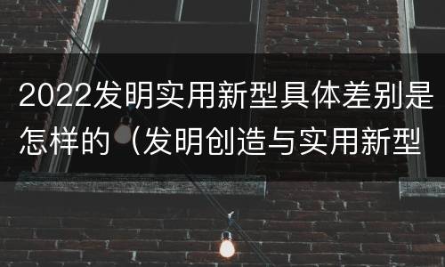 2022发明实用新型具体差别是怎样的（发明创造与实用新型的区别）