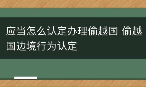 应当怎么认定办理偷越国 偷越国边境行为认定